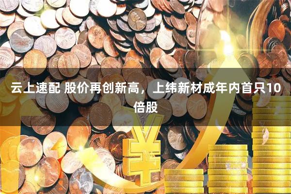 云上速配 股价再创新高，上纬新材成年内首只10倍股