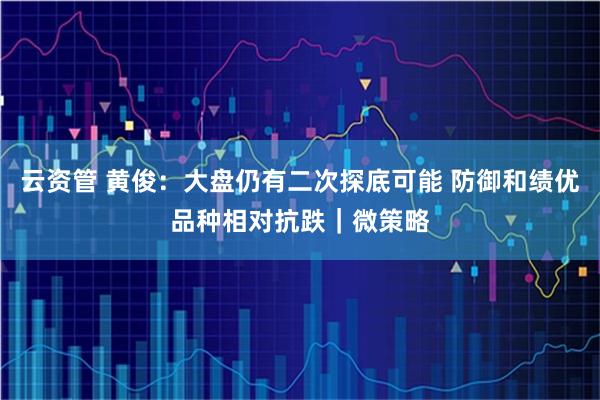 云资管 黄俊：大盘仍有二次探底可能 防御和绩优品种相对抗跌｜微策略