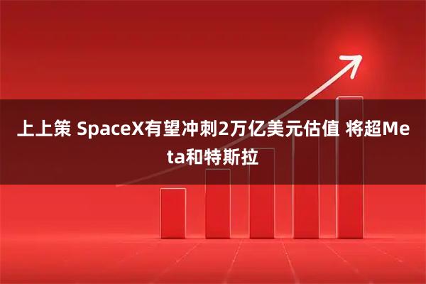 上上策 SpaceX有望冲刺2万亿美元估值 将超Meta和特斯拉