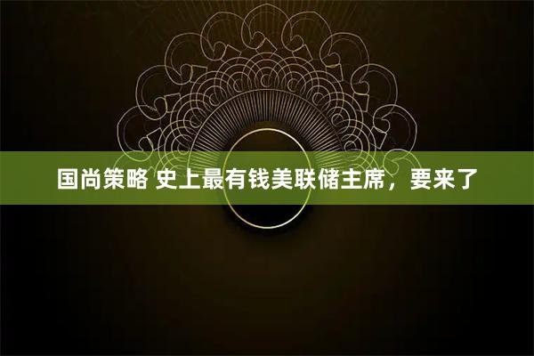 国尚策略 史上最有钱美联储主席，要来了